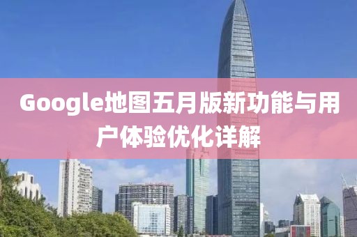 Google地图五月版新功能与用户体验优化详解