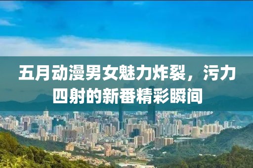 五月动漫男女魅力炸裂，污力四射的新番精彩瞬间