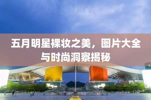 五月明星裸妆之美，图片大全与时尚洞察揭秘