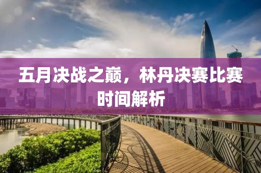 五月决战之巅，林丹决赛比赛时间解析