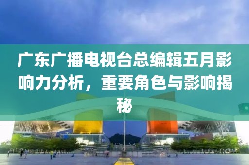 广东广播电视台总编辑五月影响力分析，重要角色与影响揭秘