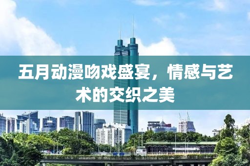 五月动漫吻戏盛宴，情感与艺术的交织之美