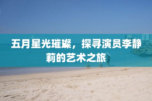五月星光璀璨，探寻演员李静莉的艺术之旅