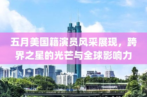 五月美国籍演员风采展现，跨界之星的光芒与全球影响力
