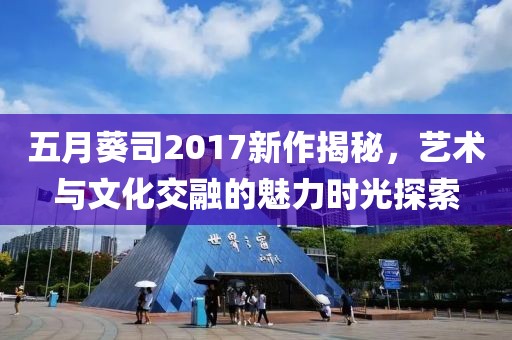 五月葵司2017新作揭秘，艺术与文化交融的魅力时光探索