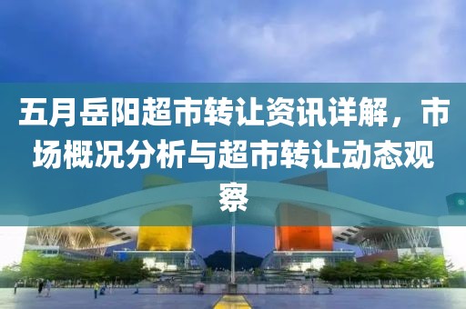 五月岳阳超市转让资讯详解，市场概况分析与超市转让动态观察
