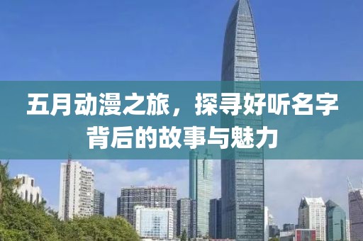 五月动漫之旅，探寻好听名字背后的故事与魅力