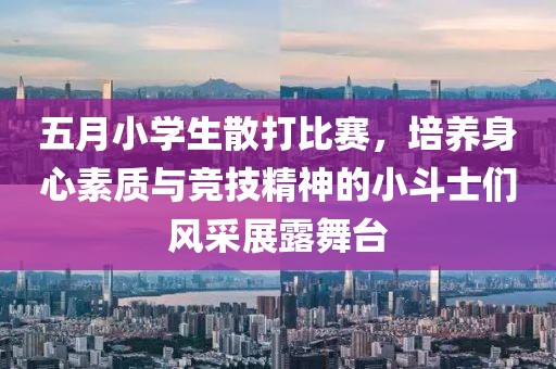 五月小学生散打比赛，培养身心素质与竞技精神的小斗士们风采展露舞台