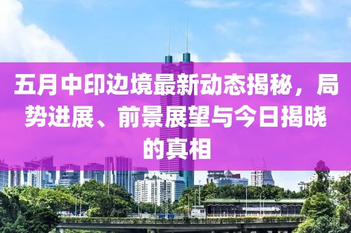 五月中印边境最新动态揭秘，局势进展、前景展望与今日揭晓的真相