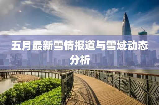 五月最新雪情报道与雪域动态分析