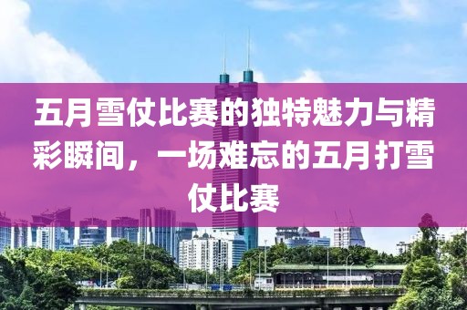 五月雪仗比赛的独特魅力与精彩瞬间，一场难忘的五月打雪仗比赛