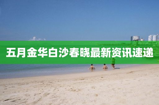 五月金华白沙春晓最新资讯速递