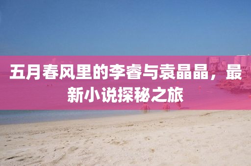 五月春风里的李睿与袁晶晶，最新小说探秘之旅