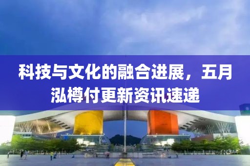 科技与文化的融合进展，五月泓樽付更新资讯速递