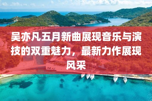 吴亦凡五月新曲展现音乐与演技的双重魅力，最新力作展现风采