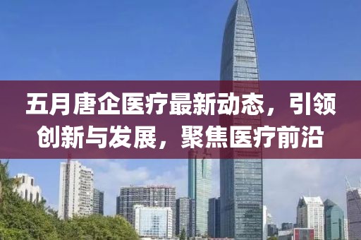 五月唐企医疗最新动态，引领创新与发展，聚焦医疗前沿