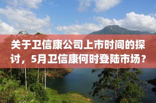 关于卫信康公司上市时间的探讨，5月卫信康何时登陆市场？