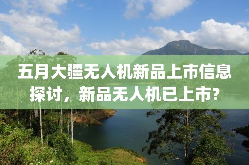 五月大疆无人机新品上市信息探讨，新品无人机已上市？