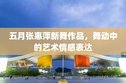 五月张惠萍新舞作品，舞动中的艺术情感表达