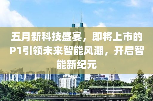五月新科技盛宴，即将上市的P1引领未来智能风潮，开启智能新纪元