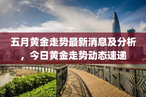 五月黄金走势最新消息及分析，今日黄金走势动态速递