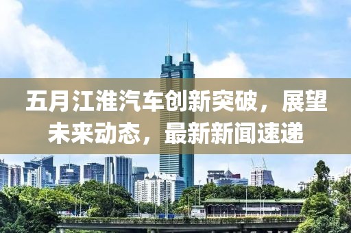 五月江淮汽车创新突破，展望未来动态，最新新闻速递
