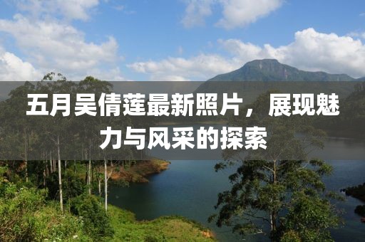 五月吴倩莲最新照片，展现魅力与风采的探索
