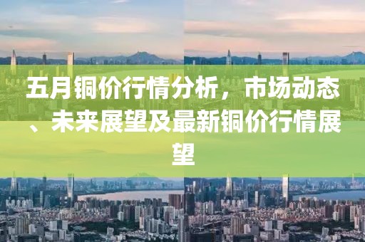 五月铜价行情分析，市场动态、未来展望及最新铜价行情展望