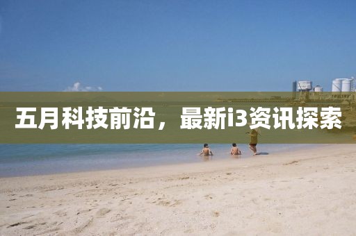 五月科技前沿，最新i3资讯探索