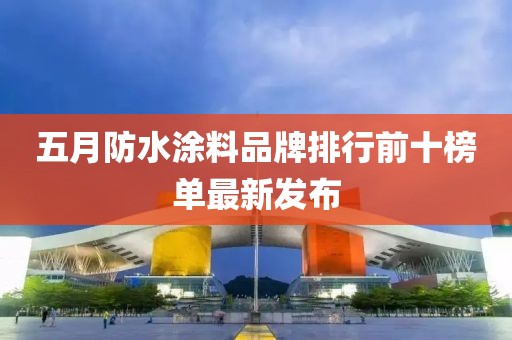 五月防水涂料品牌排行前十榜单最新发布