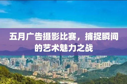 五月广告摄影比赛，捕捉瞬间的艺术魅力之战