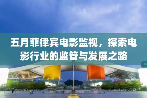 五月菲律宾电影监视，探索电影行业的监管与发展之路