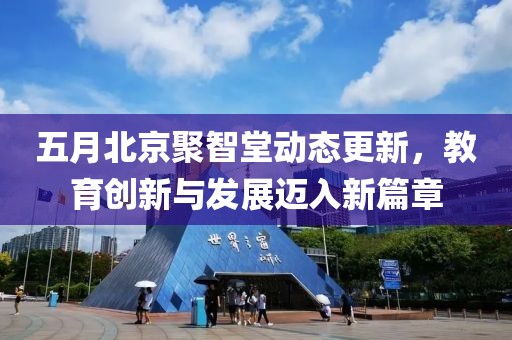 五月北京聚智堂动态更新，教育创新与发展迈入新篇章