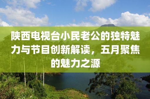 陕西电视台小民老公的独特魅力与节目创新解读，五月聚焦的魅力之源