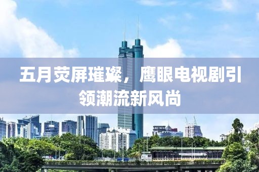五月荧屏璀璨，鹰眼电视剧引领潮流新风尚