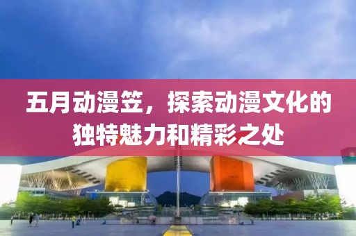 五月动漫笠，探索动漫文化的独特魅力和精彩之处