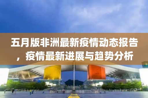 五月版非洲最新疫情动态报告，疫情最新进展与趋势分析