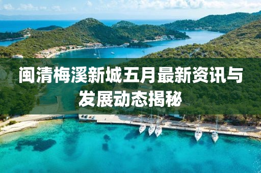 闽清梅溪新城五月最新资讯与发展动态揭秘