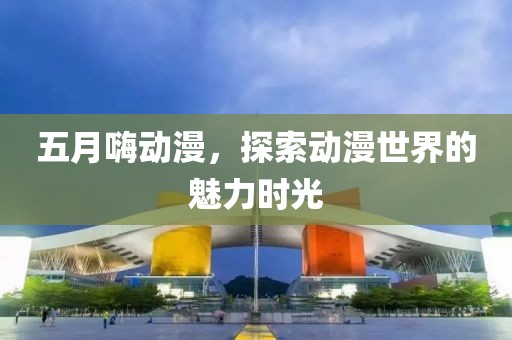 五月嗨动漫，探索动漫世界的魅力时光