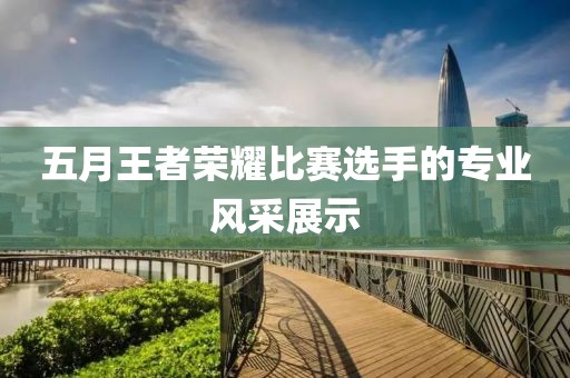 五月王者荣耀比赛选手的专业风采展示