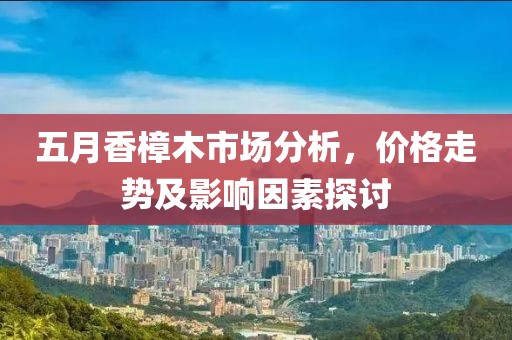 五月香樟木市场分析，价格走势及影响因素探讨