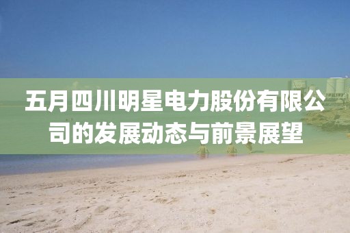 五月四川明星电力股份有限公司的发展动态与前景展望