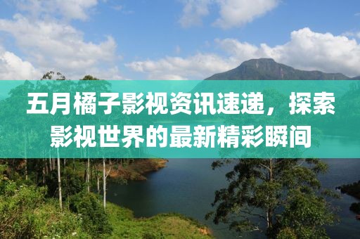 五月橘子影视资讯速递，探索影视世界的最新精彩瞬间
