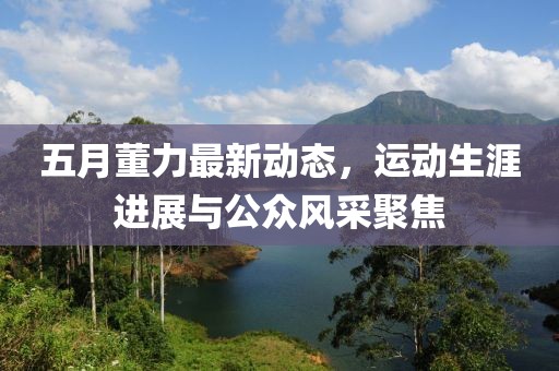 五月董力最新动态，运动生涯进展与公众风采聚焦