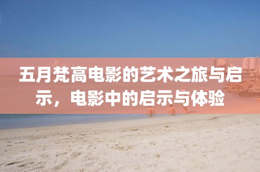 五月梵高电影的艺术之旅与启示，电影中的启示与体验