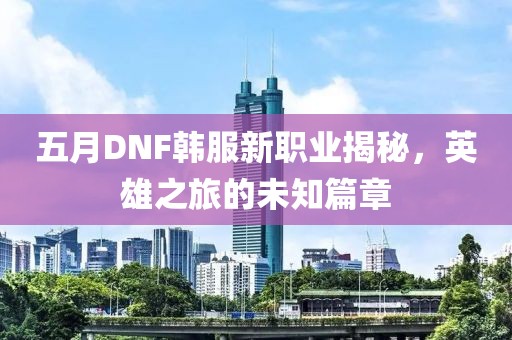 五月DNF韩服新职业揭秘，英雄之旅的未知篇章