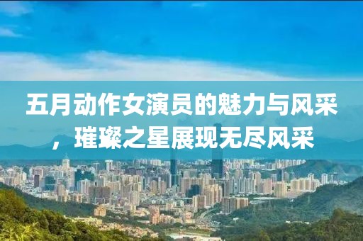 五月动作女演员的魅力与风采，璀璨之星展现无尽风采