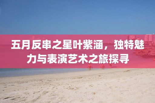 五月反串之星叶紫涵，独特魅力与表演艺术之旅探寻