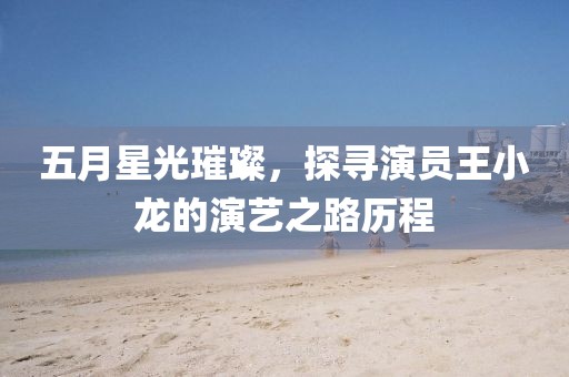 五月星光璀璨，探寻演员王小龙的演艺之路历程