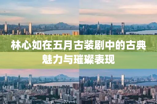 林心如在五月古装剧中的古典魅力与璀璨表现